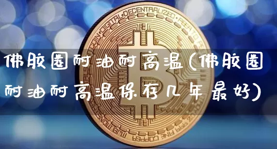 佛胶圈耐油耐高温(佛胶圈耐油耐高温保存几年最好)_https://www.qgjzrcxxzxpt.com_广期所_第1张