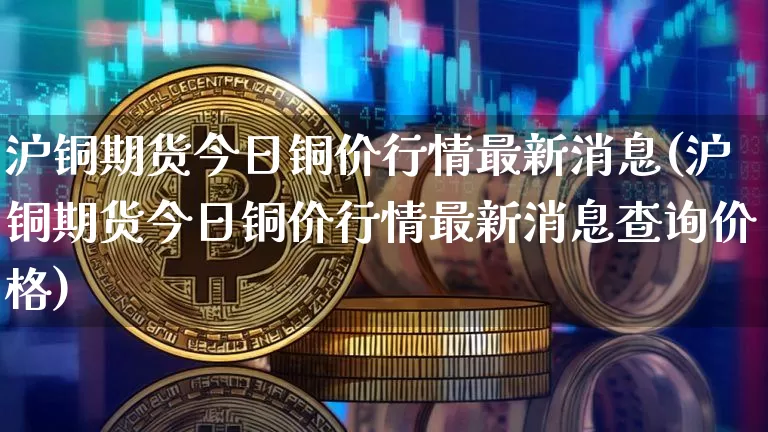 沪铜期货今日铜价行情最新消息(沪铜期货今日铜价行情最新消息查询价格)_https://www.qgjzrcxxzxpt.com_郑商所_第1张