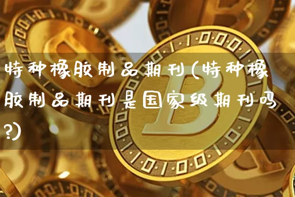 特种橡胶制品期刊(特种橡胶制品期刊是国家级期刊吗?)_https://www.qgjzrcxxzxpt.com_上期能源_第1张