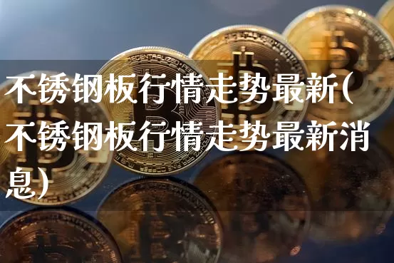 不锈钢板行情走势最新(不锈钢板行情走势最新消息)_https://www.qgjzrcxxzxpt.com_上期所_第1张