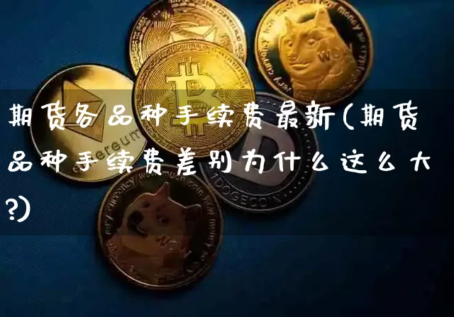 期货各品种手续费最新(期货品种手续费差别为什么这么大?)_https://www.qgjzrcxxzxpt.com_上期能源_第1张