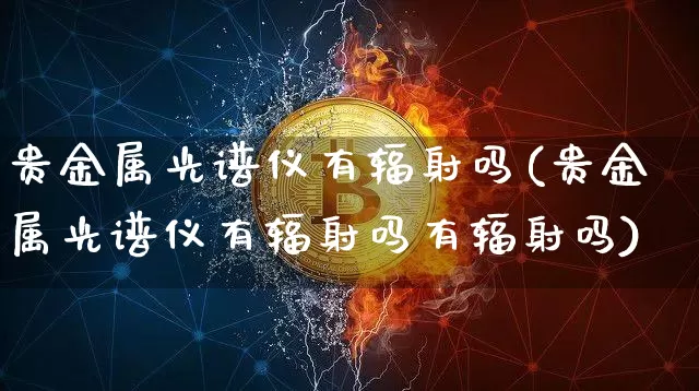 贵金属光谱仪有辐射吗(贵金属光谱仪有辐射吗有辐射吗)_https://www.qgjzrcxxzxpt.com_上期能源_第1张