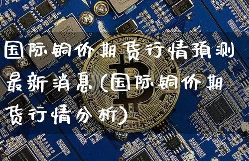 国际铜价期货行情预测最新消息(国际铜价期货行情分析)_https://www.qgjzrcxxzxpt.com_郑商所_第1张