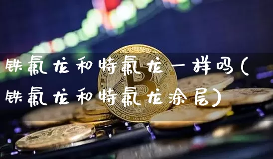 铁氟龙和特氟龙一样吗(铁氟龙和特氟龙涂层)_https://www.qgjzrcxxzxpt.com_上期能源_第1张