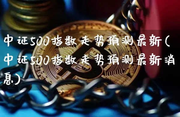 中证500指数走势预测最新(中证500指数走势预测最新消息)_https://www.qgjzrcxxzxpt.com_上期能源_第1张