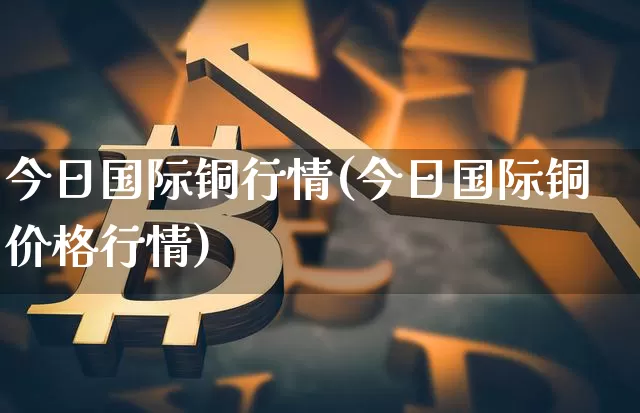 今日国际铜行情(今日国际铜价格行情)_https://www.qgjzrcxxzxpt.com_中金所_第1张