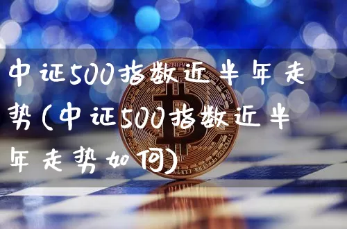 中证500指数近半年走势(中证500指数近半年走势如何)_https://www.qgjzrcxxzxpt.com_大商所_第1张