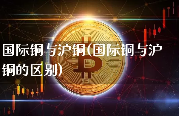 国际铜与沪铜(国际铜与沪铜的区别)_https://www.qgjzrcxxzxpt.com_上期能源_第1张