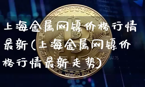 上海金属网镍价格行情最新(上海金属网镍价格行情最新走势)_https://www.qgjzrcxxzxpt.com_郑商所_第1张