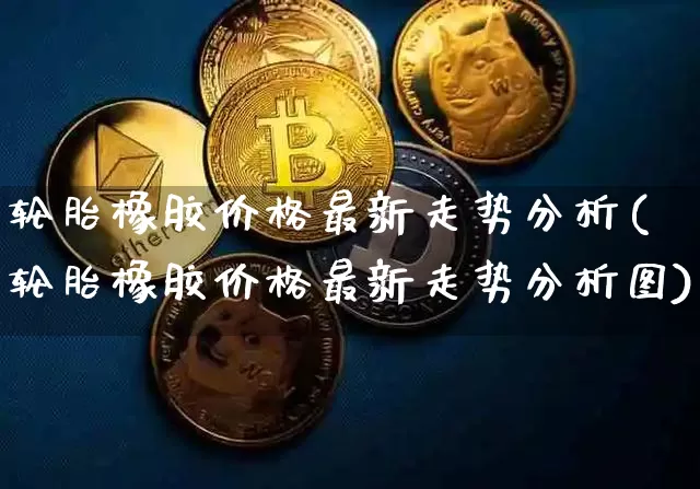 轮胎橡胶价格最新走势分析(轮胎橡胶价格最新走势分析图)_https://www.qgjzrcxxzxpt.com_大商所_第1张