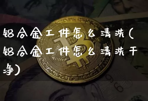 铝合金工件怎么清洗(铝合金工件怎么清洗干净)_https://www.qgjzrcxxzxpt.com_大商所_第1张