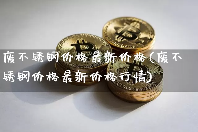废不锈钢价格最新价格(废不锈钢价格最新价格行情)_https://www.qgjzrcxxzxpt.com_上期能源_第1张