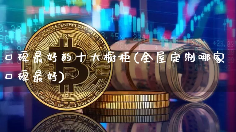 口碑最好的十大橱柜(全屋定制哪家口碑最好)_https://www.qgjzrcxxzxpt.com_广期所_第1张