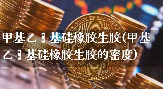 甲基乙烯基硅橡胶生胶(甲基乙烯基硅橡胶生胶的密度)_https://www.qgjzrcxxzxpt.com_大商所_第1张