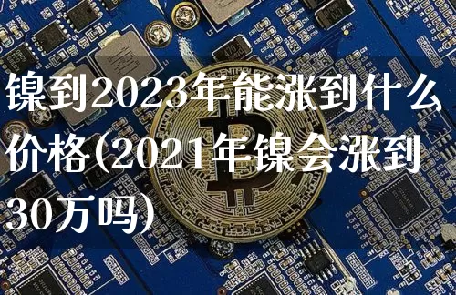 镍到2023年能涨到什么价格(2021年镍会涨到30万吗)_https://www.qgjzrcxxzxpt.com_广期所_第1张