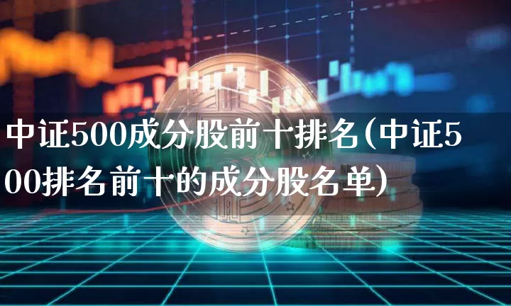 中证500成分股前十排名(中证500排名前十的成分股名单)_https://www.qgjzrcxxzxpt.com_中金所_第1张