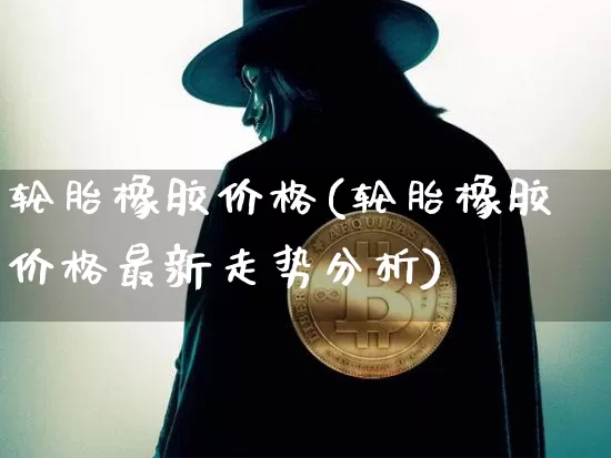 轮胎橡胶价格(轮胎橡胶价格最新走势分析)_https://www.qgjzrcxxzxpt.com_上期能源_第1张