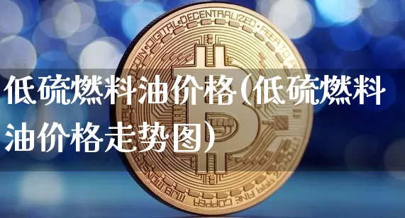 低硫燃料油价格(低硫燃料油价格走势图)_https://www.qgjzrcxxzxpt.com_上期能源_第1张