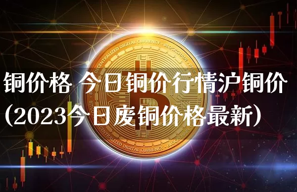 铜价格 今日铜价行情沪铜价(2023今日废铜价格最新)_https://www.qgjzrcxxzxpt.com_郑商所_第1张