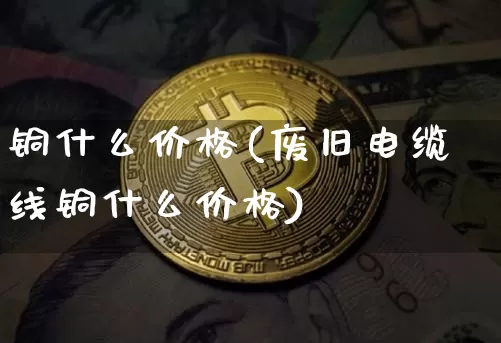 铜什么价格(废旧电缆线铜什么价格)_https://www.qgjzrcxxzxpt.com_上期能源_第1张