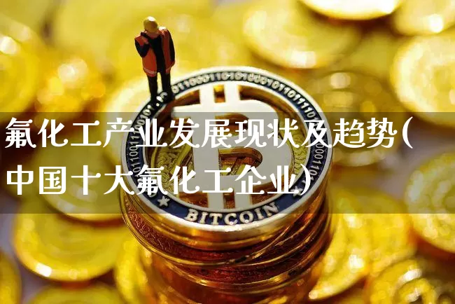 氟化工产业发展现状及趋势(中国十大氟化工企业)_https://www.qgjzrcxxzxpt.com_上期能源_第1张