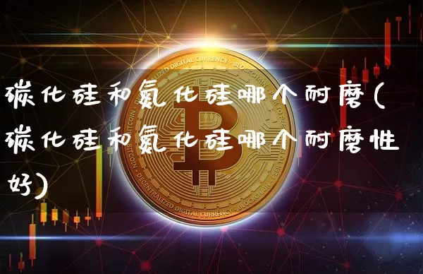 碳化硅和氮化硅哪个耐磨(碳化硅和氮化硅哪个耐磨性好)_https://www.qgjzrcxxzxpt.com_上期所_第1张