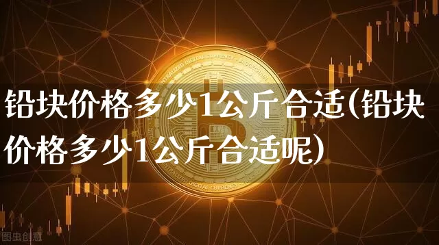 铅块价格多少1公斤合适(铅块价格多少1公斤合适呢)_https://www.qgjzrcxxzxpt.com_中金所_第1张