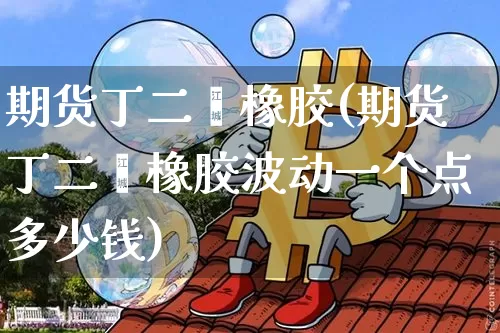 期货丁二烯橡胶(期货丁二烯橡胶波动一个点多少钱)_https://www.qgjzrcxxzxpt.com_广期所_第1张