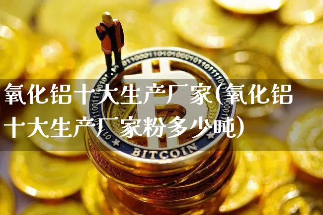 氧化铝十大生产厂家(氧化铝十大生产厂家粉多少吨)_https://www.qgjzrcxxzxpt.com_大商所_第1张