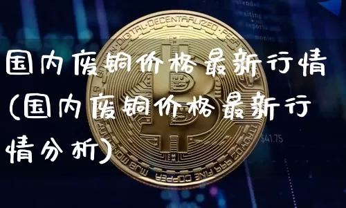 国内废铜价格最新行情(国内废铜价格最新行情分析)_https://www.qgjzrcxxzxpt.com_郑商所_第1张