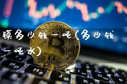 镆多少钱一吨(多少钱一吨水)_https://www.qgjzrcxxzxpt.com_大商所_第1张