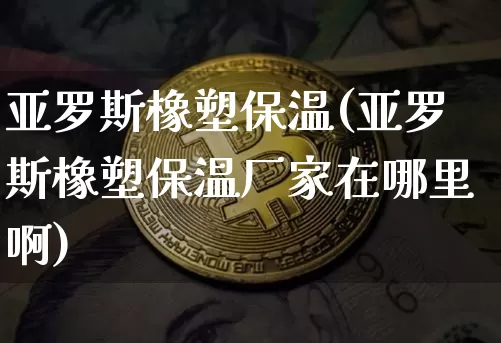 亚罗斯橡塑保温(亚罗斯橡塑保温厂家在哪里啊)_https://www.qgjzrcxxzxpt.com_大商所_第1张