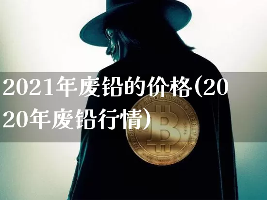 2021年废铅的价格(2020年废铅行情)_https://www.qgjzrcxxzxpt.com_上期所_第1张