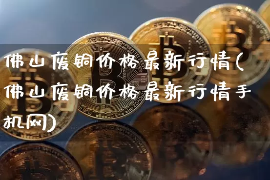 佛山废铜价格最新行情(佛山废铜价格最新行情手机网)_https://www.qgjzrcxxzxpt.com_广期所_第1张