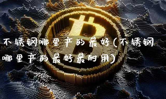 不锈钢哪里产的最好(不锈钢哪里产的最好最耐用)_https://www.qgjzrcxxzxpt.com_上期所_第1张