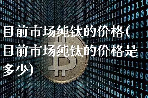 目前市场纯钛的价格(目前市场纯钛的价格是多少)_https://www.qgjzrcxxzxpt.com_上期所_第1张