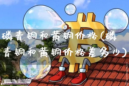 磷青铜和黄铜价格(磷青铜和黄铜价格差多少)_https://www.qgjzrcxxzxpt.com_大商所_第1张