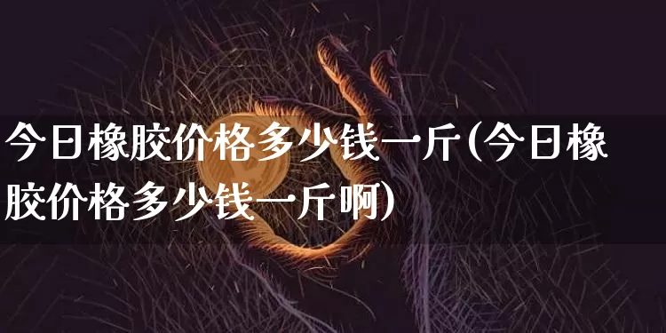 今日橡胶价格多少钱一斤(今日橡胶价格多少钱一斤啊)_https://www.qgjzrcxxzxpt.com_广期所_第1张