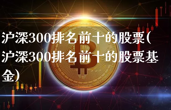 沪深300排名前十的股票(沪深300排名前十的股票基金)_https://www.qgjzrcxxzxpt.com_大商所_第1张