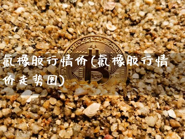 氟橡胶行情价(氟橡胶行情价走势图)_https://www.qgjzrcxxzxpt.com_大商所_第1张