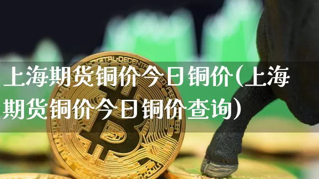 上海期货铜价今日铜价(上海期货铜价今日铜价查询)_https://www.qgjzrcxxzxpt.com_大商所_第1张
