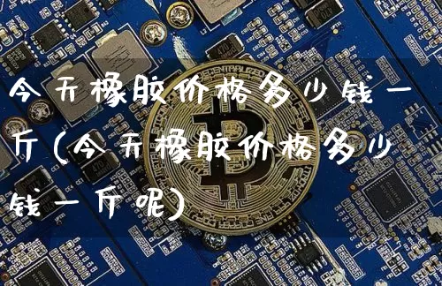 今天橡胶价格多少钱一斤(今天橡胶价格多少钱一斤呢)_https://www.qgjzrcxxzxpt.com_广期所_第1张