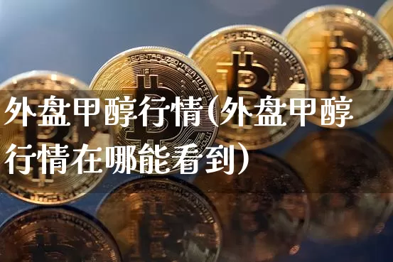 外盘甲醇行情(外盘甲醇行情在哪能看到)_https://www.qgjzrcxxzxpt.com_上期所_第1张