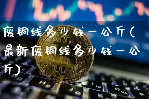 废铜线多少钱一公斤(最新废铜线多少钱一公斤)_https://www.qgjzrcxxzxpt.com_中金所_第1张