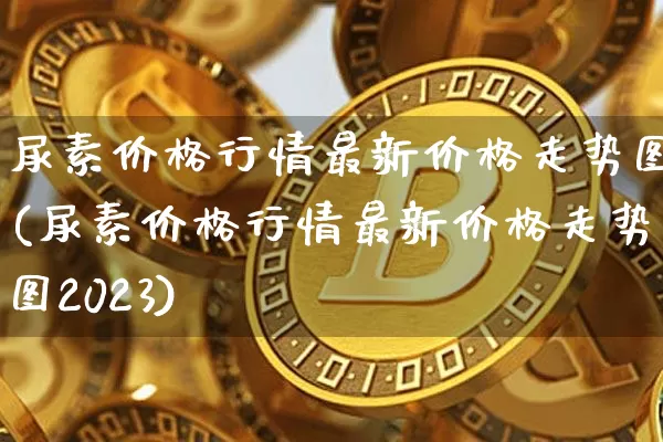 尿素价格行情最新价格走势图(尿素价格行情最新价格走势图2023)_https://www.qgjzrcxxzxpt.com_上期所_第1张