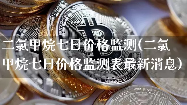 二氯甲烷七日价格监测(二氯甲烷七日价格监测表最新消息)_https://www.qgjzrcxxzxpt.com_广期所_第1张