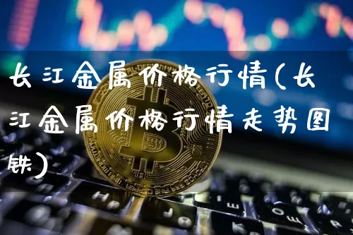 长江金属价格行情(长江金属价格行情走势图铁)_https://www.qgjzrcxxzxpt.com_广期所_第1张