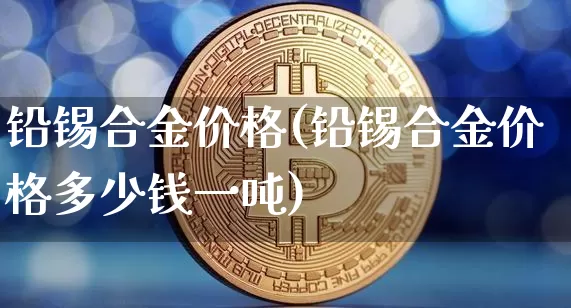 铅锡合金价格(铅锡合金价格多少钱一吨)_https://www.qgjzrcxxzxpt.com_广期所_第1张