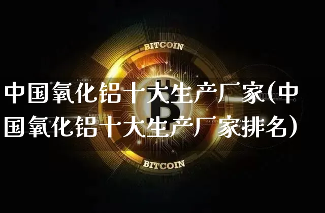 中国氧化铝十大生产厂家(中国氧化铝十大生产厂家排名)_https://www.qgjzrcxxzxpt.com_上期能源_第1张