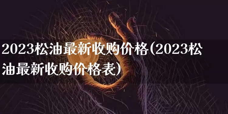 2023松油最新收购价格(2023松油最新收购价格表)_https://www.qgjzrcxxzxpt.com_上期能源_第1张